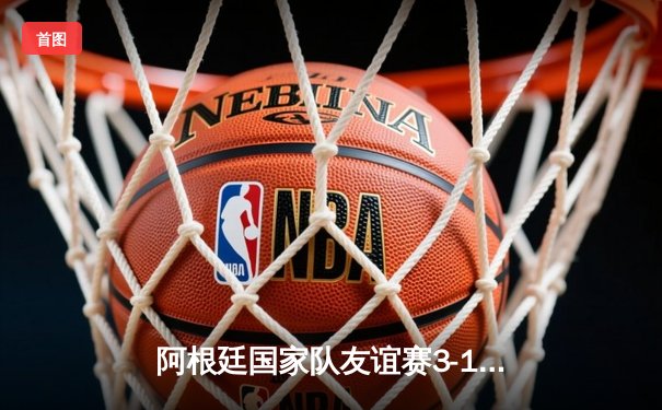 阿根廷国家队友谊赛3-1力克意大利，梅西传射建功展现球王风范